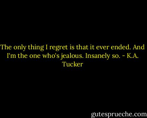 The only thing I regret is that it ever ended. And I'm the one who's jealous. Insanely so. - K.A. Tucker
