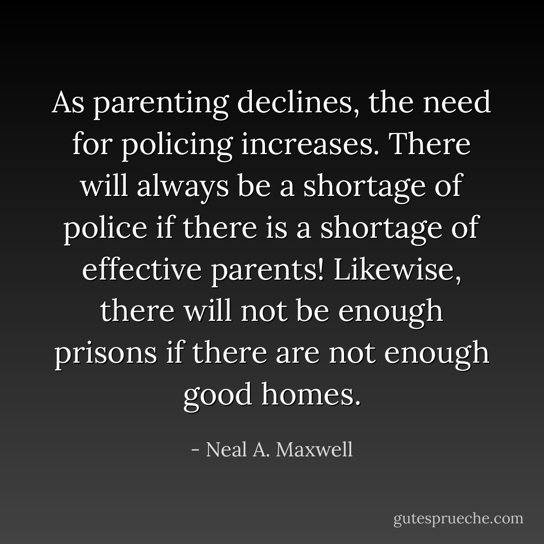 As parenting declines, the need for policing increases. There will always be a shortage of police if there is a shortage of effective parents! Likewise, there will not be enough prisons if there are not enough good homes. - Neal A. Maxwell
