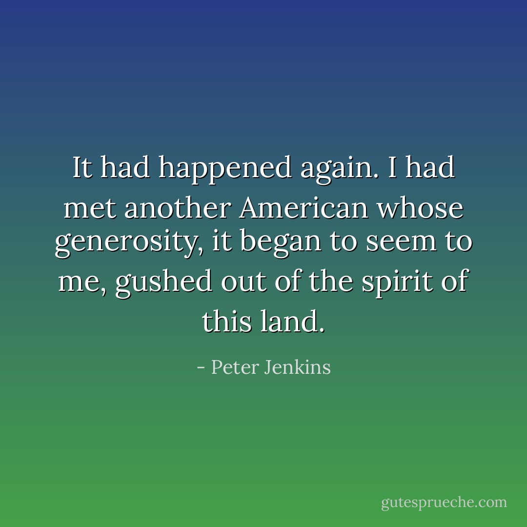 It had happened again. I had met another American whose generosity, it began to seem to me, gushed out of the spirit of this land. - Peter Jenkins