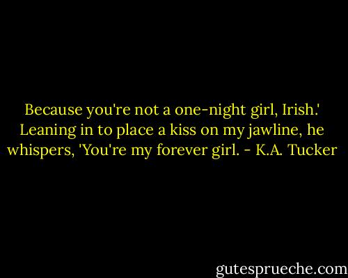 Because you're not a one-night girl, Irish.' Leaning in to place a kiss on my jawline, he whispers, 'You're my forever girl. - K.A. Tucker