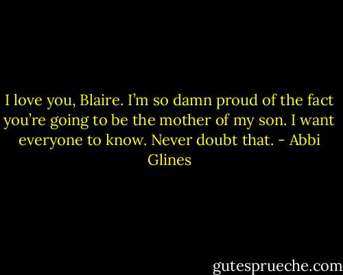 I love you, Blaire. I’m so damn proud of the fact you’re going to be the mother of my son. I want everyone to know. Never doubt that. - Abbi Glines