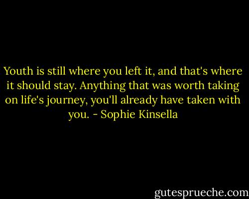 Youth is still where you left it, and that's where it should stay. Anything that was worth taking on life's journey, you'll already have taken with you. - Sophie Kinsella