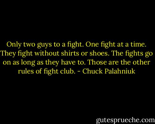 Only two guys to a fight. One fight at a time. They fight without shirts or shoes. The fights go on as long as they have to. Those are the other rules of fight club. - Chuck Palahniuk