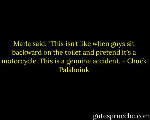 Marla said, "This isn't like when guys sit backward on the toilet and pretend it's a motorcycle. This is a genuine accident. - Chuck Palahniuk