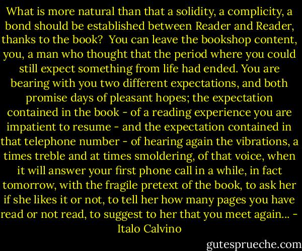 What is more natural than that a solidity, a complicity, a bond should be established between Reader and Reader, thanks to the book?<br /> You can leave the bookshop content, you, a man who thought that the period where you could still expect something from life had ended. You are bearing with you two different expectations, and both promise days of pleasant hopes; the expectation contained in the book - of a reading experience you are impatient to resume - and the expectation contained in that telephone number - of hearing again the vibrations, a times treble and at times smoldering, of that voice, when it will answer your first phone call in a while, in fact tomorrow, with the fragile pretext of the book, to ask her if she likes it or not, to tell her how many pages you have read or not read, to suggest to her that you meet again... - Italo Calvino
