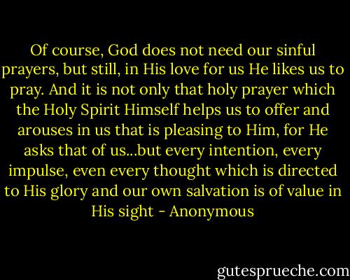 Of course, God does not need our sinful prayers, but still, in His love for us He likes us to pray. And it is not only that holy prayer which the Holy Spirit Himself helps us to offer and arouses in us that is pleasing to Him, for He asks that of us...but every intention, every impulse, even every thought which is directed to His glory and our own salvation is of value in His sight - Anonymous