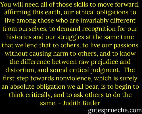 You will need all of those skills to move forward, affirming this earth, our ethical obligations to live among those who are invariably different from ourselves, to demand recognition for our histories and our struggles at the same time that we lend that to others, to live our passions without causing harm to others, and to know the difference between raw prejudice and distortion, and sound critical judgment.<br /><br />The first step towards nonviolence, which is surely an absolute obligation we all bear, is to begin to think critically, and to ask others to do the same. - Judith Butler