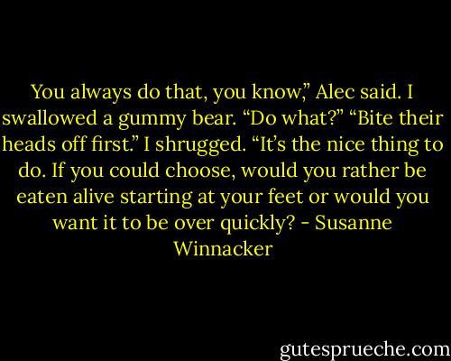 You always do that, you know,” Alec said.<br />I swallowed a gummy bear. “Do what?”<br />“Bite their heads off first.”<br />I shrugged. “It’s the nice thing to do. If you could choose, would you rather be eaten alive starting at your feet or would you want it to be over quickly? - Susanne Winnacker