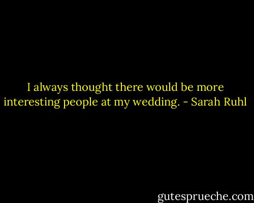 I always thought there would be more interesting people at my wedding. - Sarah Ruhl