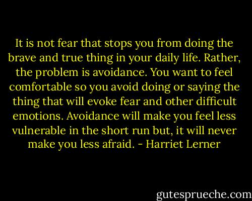 It is not fear that stops you from doing the brave and true thing in your daily life. Rather, the problem is avoidance. You want to feel comfortable so you avoid doing or saying the thing that will evoke fear and other difficult emotions. Avoidance will make you feel less vulnerable in the short run but, it will never make you less afraid. - Harriet Lerner