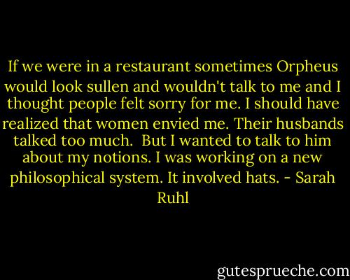 If we were in a restaurant sometimes Orpheus would look sullen and wouldn't talk to me and I thought people felt sorry for me. I should have realized that women envied me. Their husbands talked too much.<br /><br />But I wanted to talk to him about my notions. I was working on a new philosophical system. It involved hats. - Sarah Ruhl
