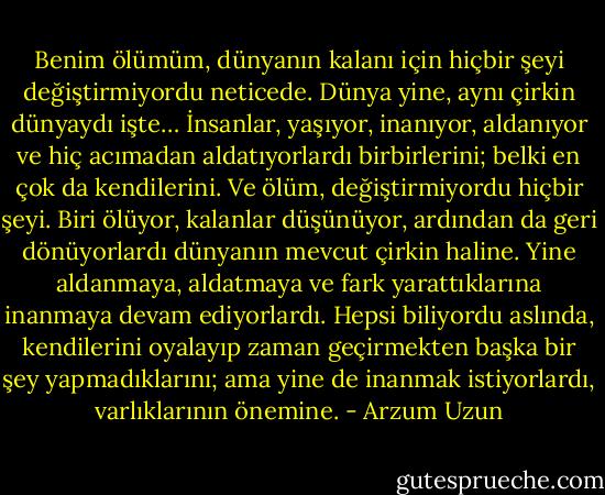 Benim ölümüm, dünyanın kalanı için hiçbir şeyi değiştirmiyordu neticede. Dünya yine, aynı çirkin dünyaydı işte… İnsanlar, yaşıyor, inanıyor, aldanıyor ve hiç acımadan aldatıyorlardı birbirlerini; belki en çok da kendilerini. Ve ölüm, değiştirmiyordu hiçbir şeyi. Biri ölüyor, kalanlar düşünüyor, ardından da geri dönüyorlardı dünyanın mevcut çirkin haline. Yine aldanmaya, aldatmaya ve fark yarattıklarına inanmaya devam ediyorlardı. Hepsi biliyordu aslında, kendilerini oyalayıp zaman geçirmekten başka bir şey yapmadıklarını; ama yine de inanmak istiyorlardı, varlıklarının önemine. - Arzum Uzun