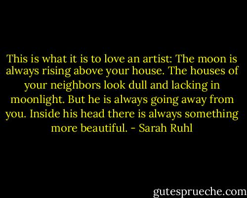 This is what it is to love an artist: The moon is always rising above your house. The houses of your neighbors look dull and lacking in moonlight. But he is always going away from you. Inside his head there is always something more beautiful. - Sarah Ruhl
