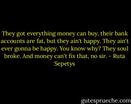They got everything money can buy, their bank accounts are fat, but they ain't happy. They ain't ever gonna be happy. You know why? They soul broke. And money can't fix that, no sir. - Ruta Sepetys