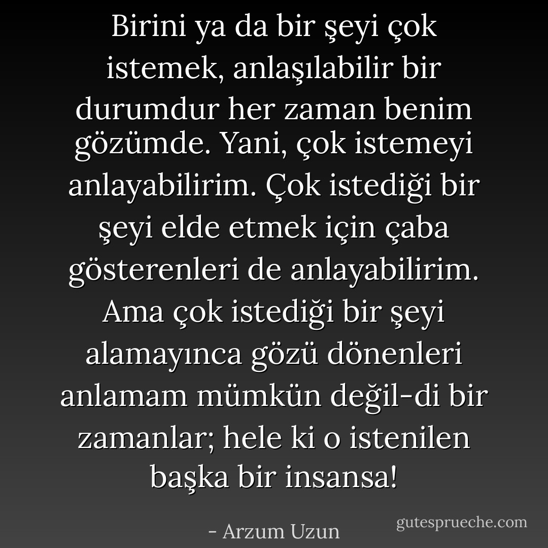 Birini ya da bir şeyi çok istemek, anlaşılabilir bir durumdur her zaman benim gözümde. Yani, çok istemeyi anlayabilirim. Çok istediği bir şeyi elde etmek için çaba gösterenleri de anlayabilirim. Ama çok istediği bir şeyi alamayınca gözü dönenleri anlamam mümkün değil-di bir zamanlar; hele ki o istenilen başka bir insansa! - Arzum Uzun