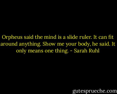 Orpheus said the mind is a slide ruler. It can fit around anything. Show me your body, he said. It only means one thing. - Sarah Ruhl