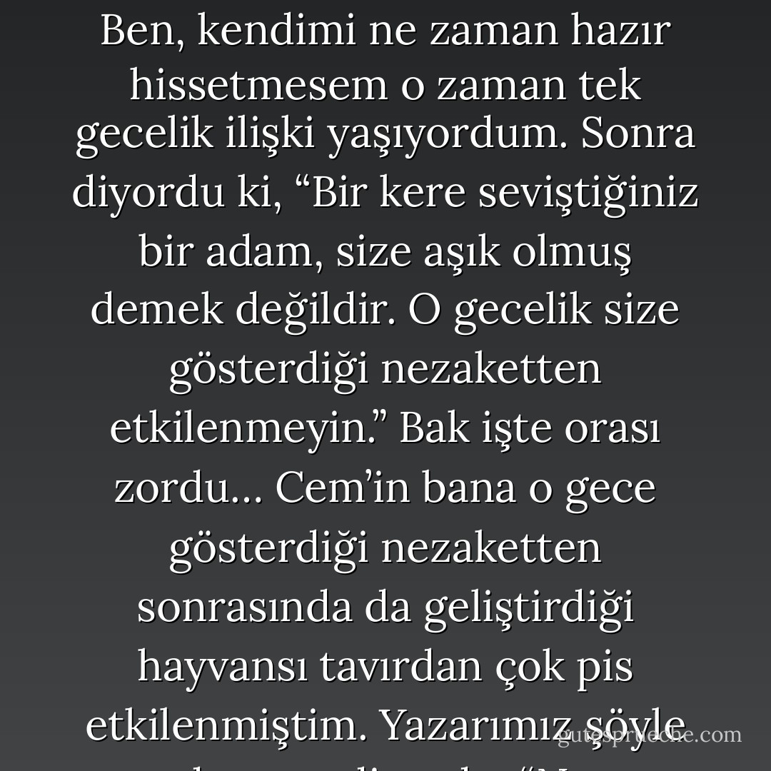 Yarım saat geçmeden, tek gecelik ilişkilerin nasıl olması, sonrasında nasıl davranılması gerektiği konusunda, kendim dışında herkese faydalı olabilecek tüyolar ihtiva eden on numara bir yazı yazmayı başarmıştım. Aferin bana! Şimdi esas mesele yazdıklarımı uygulayıp uygulayamayacağımdı. Mesela yazar, “Kendinizi hazır hissetmediğinizde tek gecelik ilişki yaşamayın…” diyordu. Ben, kendimi ne zaman hazır hissetmesem o zaman tek gecelik ilişki yaşıyordum. Sonra diyordu ki, “Bir kere seviştiğiniz bir adam, size aşık olmuş demek değildir. O gecelik size gösterdiği nezaketten etkilenmeyin.” Bak işte orası zordu… Cem’in bana o gece gösterdiği nezaketten sonrasında da geliştirdiği hayvansı tavırdan çok pis etkilenmiştim. Yazarımız şöyle devam ediyordu: “Ne yaptığınızı tam olarak hatırlamadığınız bir geceyi asla sorgulamayın…” Ama ben, sorgulamadan duramıyordum! Hatırlamıyordum ve hatırlamadıkça da deliriyordum. Son olarak şöyle bitiriyordu yazar: “Tek gecelik ilişki olarak başladığınız bir şeyde asla mutlu sona ulaşamazsınız. Kendinizi kandırmayın. - Arzum Uzun