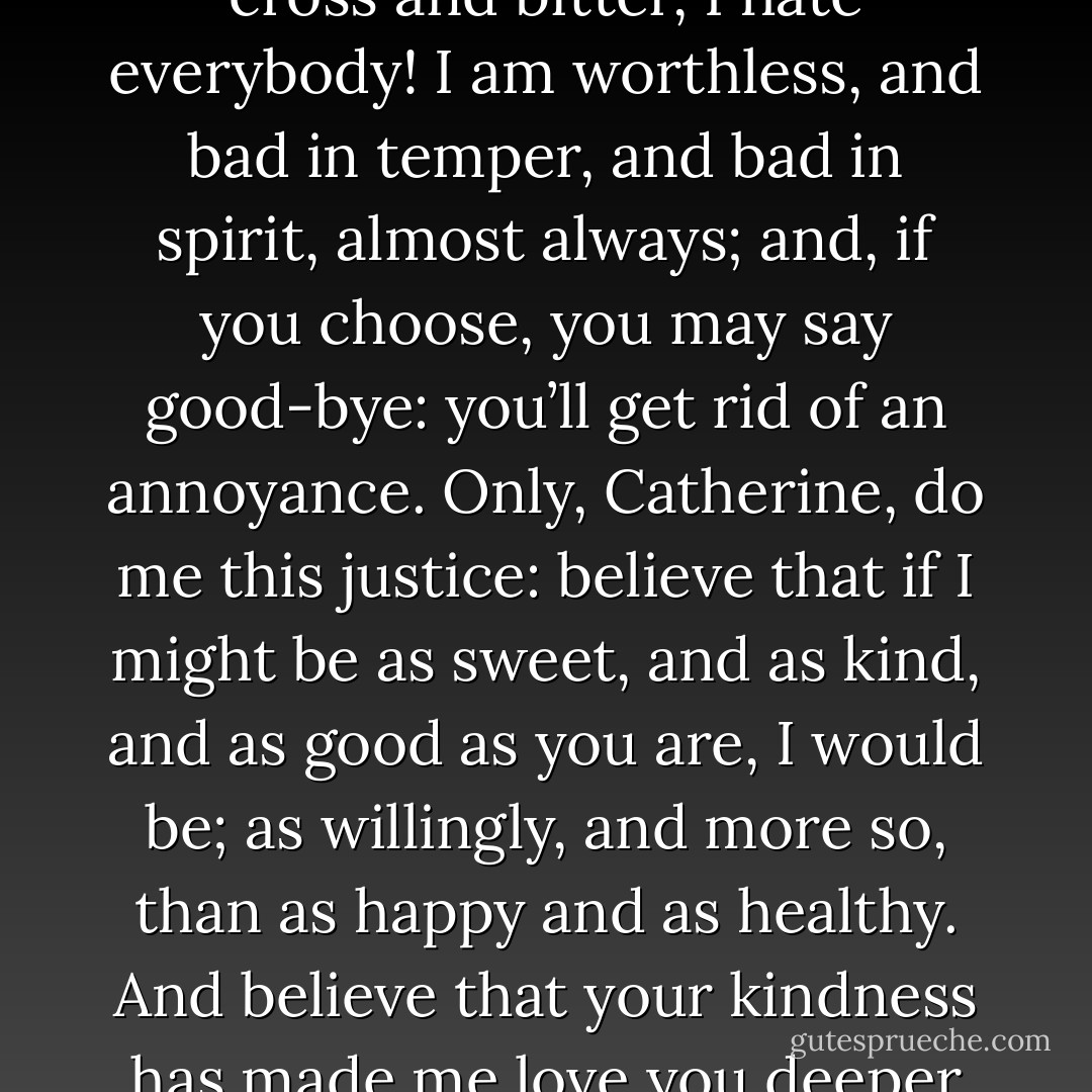 Papa talks enough of my defects, and shows enough scorn of me, to make it natural I should doubt myself. I doubt whether I am not altogether as worthless as he calls me, frequently; and then I feel so cross and bitter, I hate everybody! I am worthless, and bad in temper, and bad in spirit, almost always; and, if you choose, you may say good-bye: you’ll get rid of an annoyance. Only, Catherine, do me this justice: believe that if I might be as sweet, and as kind, and as good as you are, I would be; as willingly, and more so, than as happy and as healthy. And believe that your kindness has made me love you deeper than if I deserved your love: and though I couldn’t, and cannot help showing my nature to you, I regret it and repent it; and shall regret and repent it till I die! - Emily Brontë