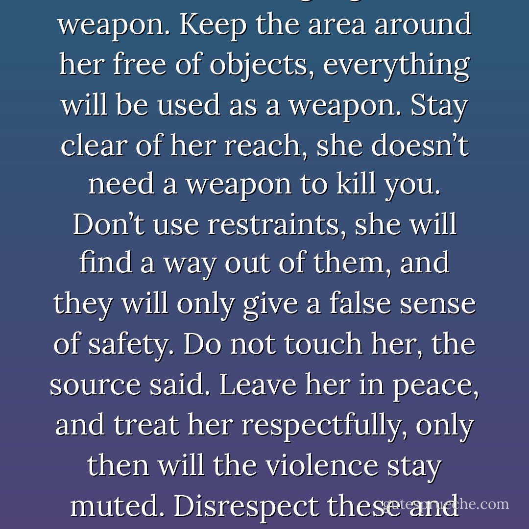 Do not let her hear your language, the source had said, she will use language as a weapon. Keep the area around her free of objects, everything will be used as a weapon. Stay clear of her reach, she doesn’t need a weapon to kill you. Don’t use restraints, she will find a way out of them, and they will only give a false sense of safety. Do not touch her, the source said. Leave her in peace, and treat her respectfully, only then will the violence stay muted. Disrespect these and make no mistake, she will kill you. - Taylor Stevens