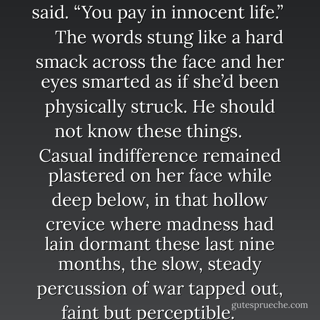 You repay the debt,” he said. “That should be more than enough."<br /> <br /> “What if I disagree? And what if, after all your trouble, I still say no?”<br /> <br /> “I have ways to insist.”<br /> <br /> “I have ways to decline.”<br /> <br /> “You’ll pay one way or the other,” he said.<br /> <br /> “In euros? Dollars? How much do I owe you?”<br /> <br /> If he registered the sarcasm, he didn’t react to it. “You pay in the only currency that holds value to you,” he said. “You pay in innocent life.”<br /> <br /> <br /> The words stung like a hard smack across the face and her eyes smarted as if she’d been physically struck. He should not know these things.<br /> <br /> <br /> Casual indifference remained plastered on her face while deep below, in that hollow crevice where madness had lain dormant these last nine months, the slow, steady percussion of war tapped out, faint but perceptible.<br /> <br /> <br /> “Which innocents?” she said.<br /> <br /> He waved his hand with that dismissive gesture. “Innocents are innocents,” he said.<br /> “Is one life really valued higher than another?”<br /> <br /> <br /> From the fear bubbling to the surface, she instinctively knew. Knew that the only way a man in his position could gloat as if he owned her was if he held what she deemed most priceless. - Taylor Stevens