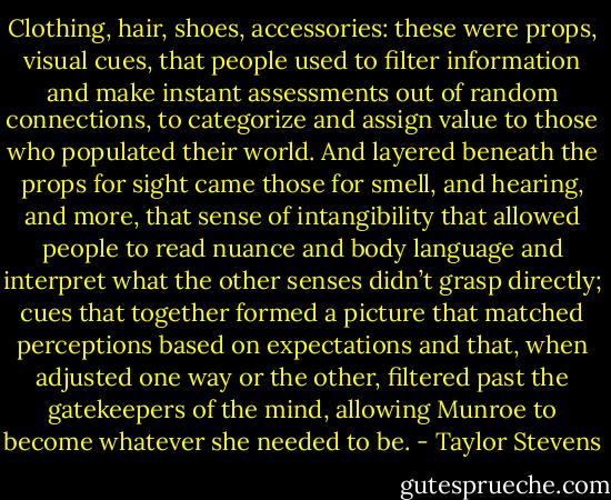 Clothing, hair, shoes, accessories: these were props, visual cues, that people used to filter information and make instant assessments out of random connections, to categorize and assign value to those who populated their world. And layered beneath the props for sight came those for smell, and hearing, and more, that sense of intangibility that allowed people to read nuance and body language and interpret what the other senses didn’t grasp directly; cues that together formed a picture that matched perceptions based on expectations and that, when adjusted one way or the other, filtered past the gatekeepers of the mind, allowing Munroe to become whatever she needed to be. - Taylor Stevens