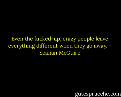 Even the fucked-up, crazy people leave everything different when they go away. - Seanan McGuire