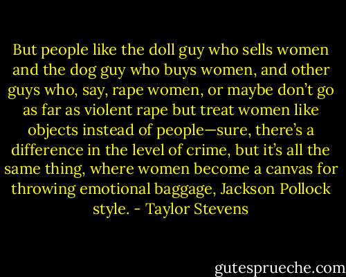 But people like the doll guy who sells women and the dog guy who buys women, and other guys who, say, rape women, or maybe don’t go as far as violent rape but treat women like objects instead of people—sure, there’s a difference in the level of crime, but it’s all the same thing, where women become a canvas for throwing emotional baggage, Jackson Pollock style. - Taylor Stevens