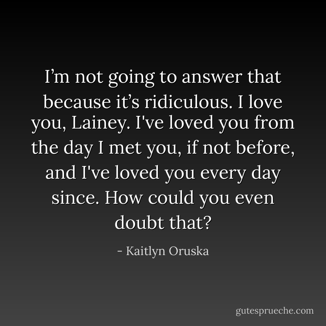 I’m not going to answer that because it’s ridiculous. I love you, Lainey. I've loved you from the day I met you, if not before, and I've loved you every day since. How could you even doubt that? - Kaitlyn Oruska