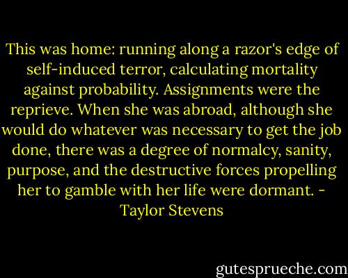This was home: running along a razor's edge of self-induced terror, calculating mortality against probability.<br />Assignments were the reprieve. When she was abroad, although she would do whatever was necessary to get the job done, there was a degree of normalcy, sanity, purpose, and the destructive forces propelling her to gamble with her life were dormant. - Taylor Stevens