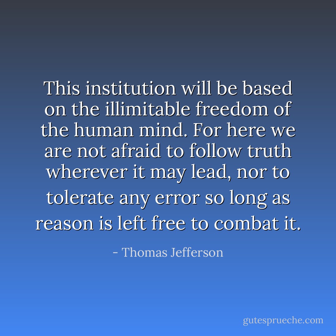 This institution will be based on the illimitable freedom of the human mind. For here we are not afraid to follow truth wherever it may lead, nor to tolerate any error so long as reason is left free to combat it. - Thomas Jefferson