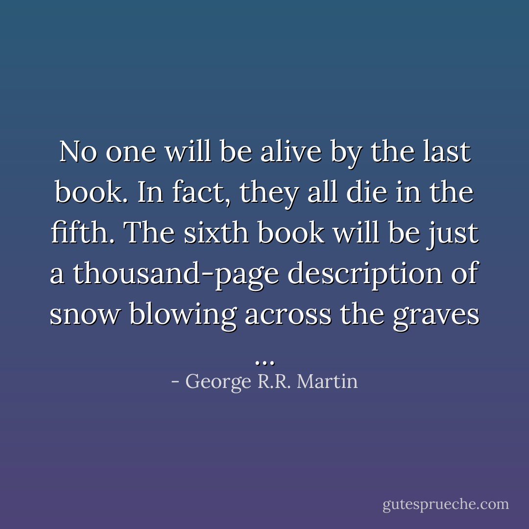 No one will be alive by the last book. In fact, they all die in the fifth. The sixth book will be just a thousand-page description of snow blowing across the graves ... - George R.R. Martin