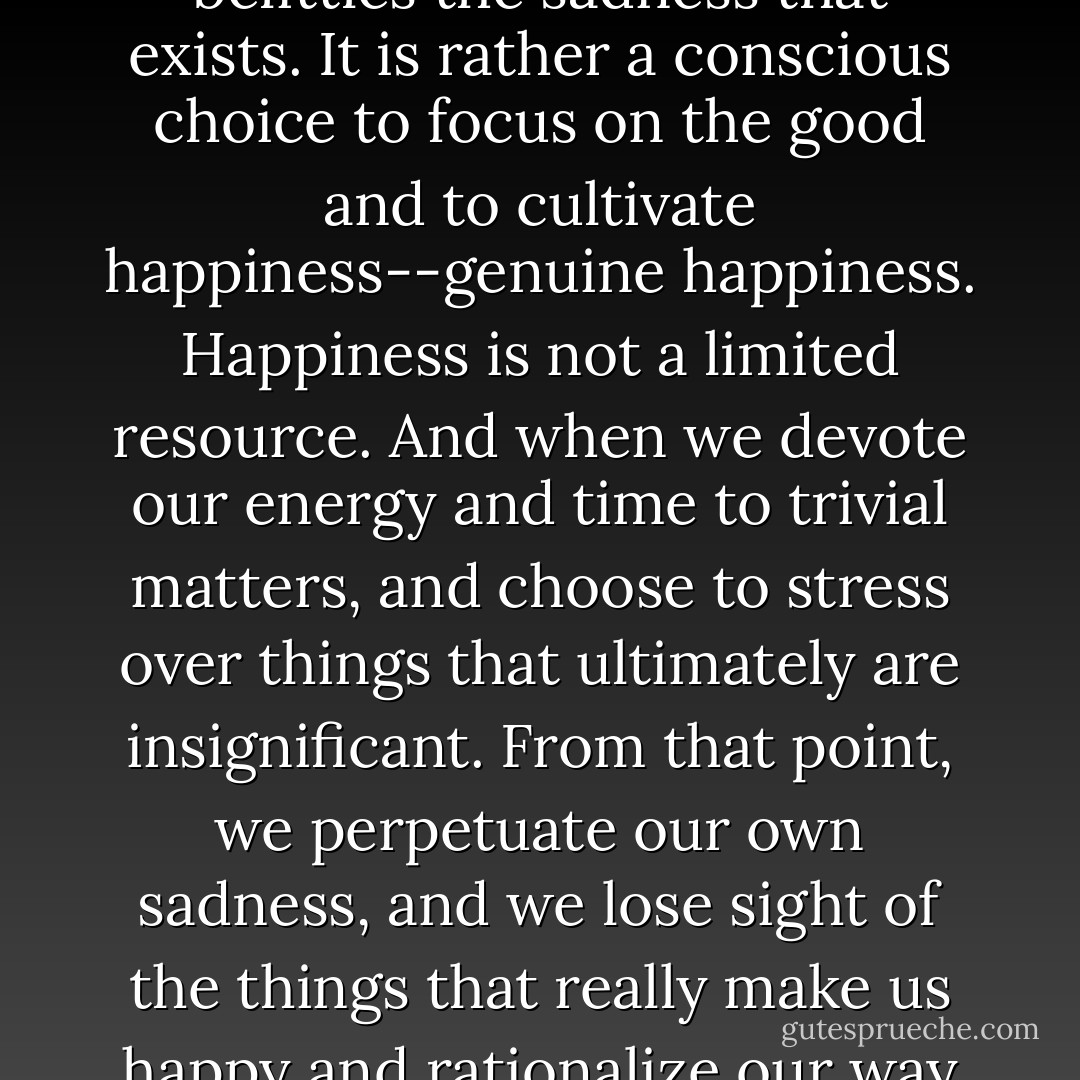 The decision to be positive is not one that disregards or belittles the sadness that exists. It is rather a conscious choice to focus on the good and to cultivate happiness--genuine happiness. Happiness is not a limited resource. And when we devote our energy and time to trivial matters, and choose to stress over things that ultimately are insignificant. From that point, we perpetuate our own sadness, and we lose sight of the things that really make us happy and rationalize our way out of doing amazing things. - Christopher Aiff