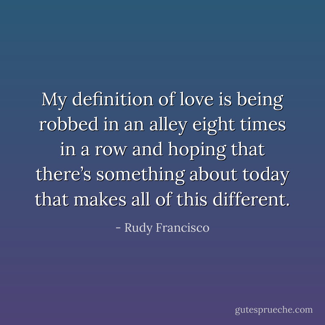 My definition of love is being robbed in an alley eight times in a row and hoping that there’s something about today that makes all of this different. - Rudy Francisco
