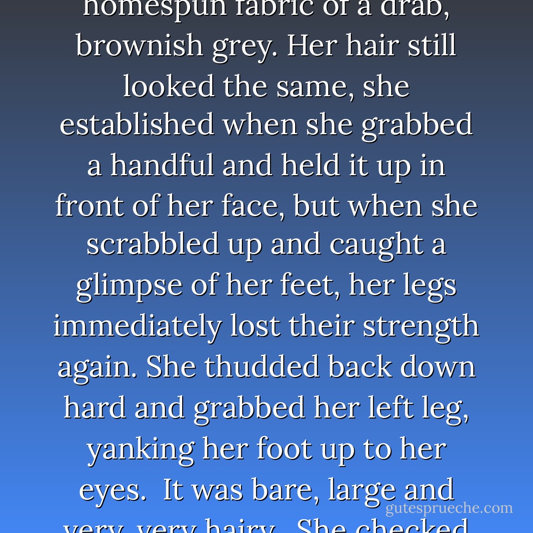 You truly are the most astonishingly beautiful hobbit I’ve ever seen,” he said, and Tamsyn froze.<br /><br />“Hobbit??”<br /><br />“Um, yes?” he said, and Tamsyn looked down at herself in panic. Her suit had disappeared and been replaced by a straight dress in a rustic homespun fabric of a drab, brownish grey. Her hair still looked the same, she established when she grabbed a handful and held it up in front of her face, but when she scrabbled up and caught a glimpse of her feet, her legs immediately lost their strength again. She thudded back down hard and grabbed her left leg, yanking her foot up to her eyes.<br /><br />It was bare, large and very, very hairy.<br /><br />She checked her other foot as well, hoping against all laws of probability that it would be different, and groaned in consternation when it looked the same as the left one.<br /><br />“This can’t be true!” she wailed, scrambling to get up again. “I’m a hobbit! - Erica Dakin