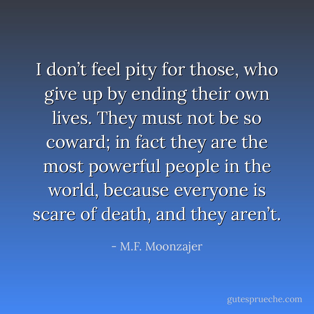 I don’t feel pity for those, who give up by ending their own lives. They must not be so coward; in fact they are the most powerful people in the world, because everyone is scare of death, and they aren’t. - M.F. Moonzajer