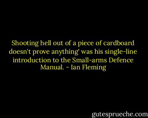 Shooting hell out of a piece of cardboard doesn't prove anything' was his single-line introduction to the Small-arms Defence Manual. - Ian Fleming