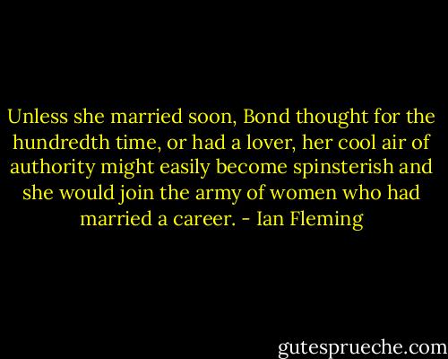 Unless she married soon, Bond thought for the hundredth time, or had a lover, her cool air of authority might easily become spinsterish and she would join the army of women who had married a career. - Ian Fleming