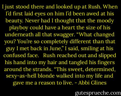 I just stood there and looked up at Rush. When I’d first laid eyes on him I’d been awed at his beauty. Never had I thought that the moody playboy could have a heart the size of his underneath all that swagger. “What changed you? You’re so completely different than that guy I met back in June,” I said, smiling at his confused face.<br /><br /> Rush reached out and slipped his hand into my hair and tangled his fingers around the strands. “This sweet, determined, sexy-as-hell blonde walked into my life and gave me a reason to live. - Abbi Glines