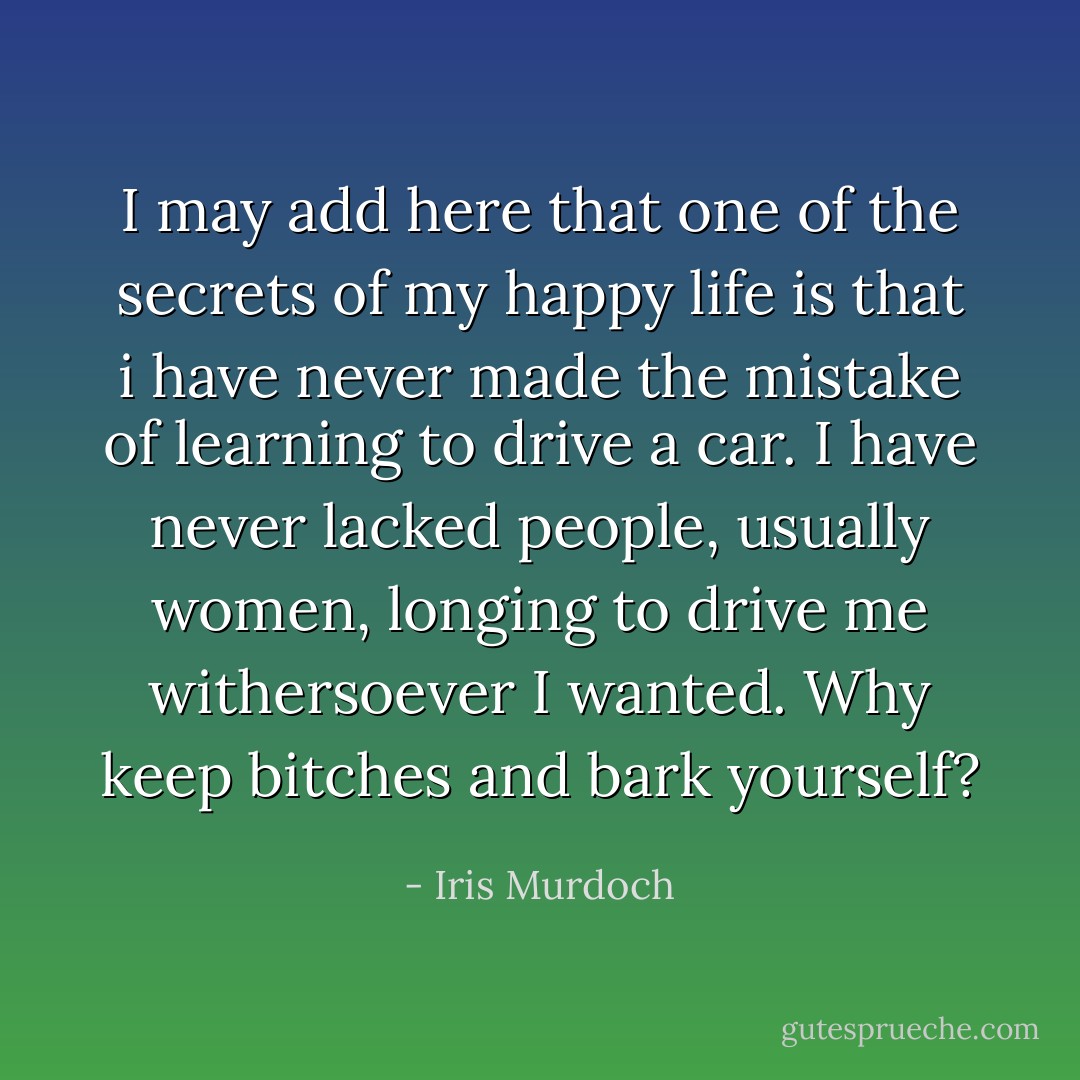 I may add here that one of the secrets of my happy life is that i have never made the mistake of learning to drive a car. I have never lacked people, usually women, longing to drive me withersoever I wanted. Why keep bitches and bark yourself? - Iris Murdoch