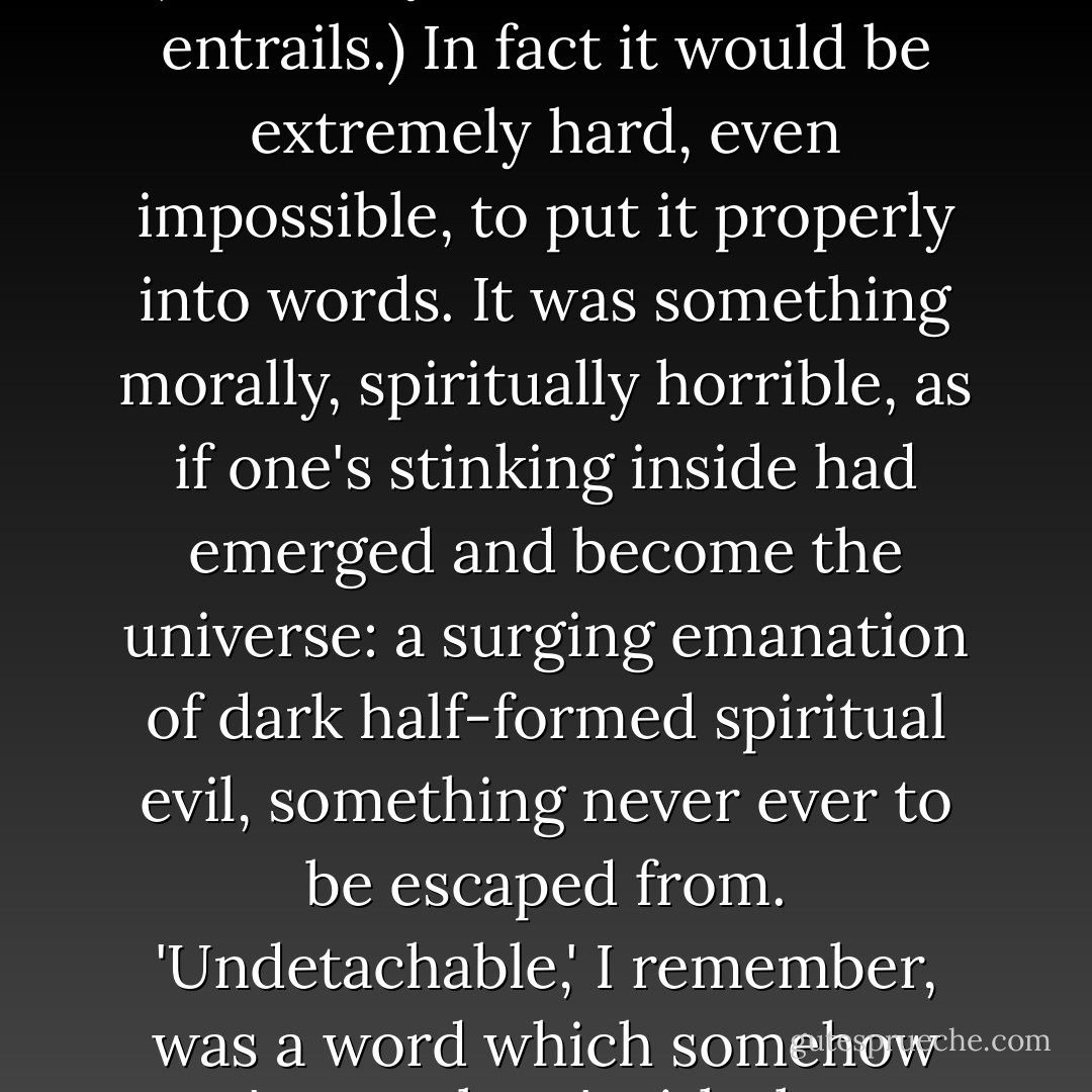 However, on one occasion, several years ago, I was idiot enough to take a dose of LSD. (I did it to please a woman.) I had what is known as a 'bad trip'. It was a very bad trip. I shall not attempt to describe what I experienced on that dreadful and rather shameful occasion. (I will only add: it concerned entrails.) In fact it would be extremely hard, even impossible, to put it properly into words. It was something morally, spiritually horrible, as if one's stinking inside had emerged and become the universe: a surging emanation of dark half-formed spiritual evil, something never ever to be escaped from. 'Undetachable,' I remember, was a word which somehow 'came along' with the impression of it. In fact the visual images involved were dreadfully clear and, as it were, authoritative ones and they are rising up in front of me at this moment, and I will not write about them. Of course i never took LSD again. - Iris Murdoch