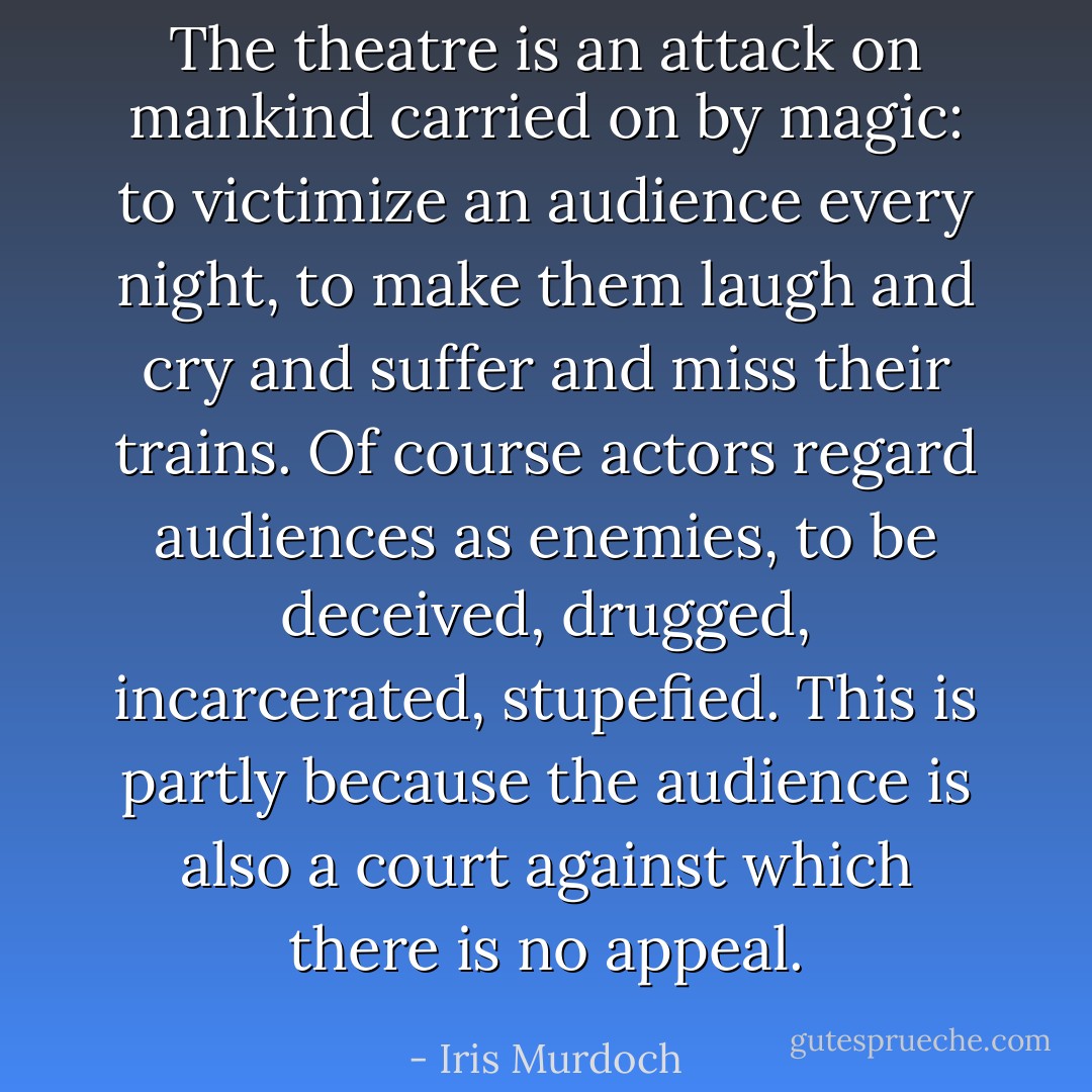 The theatre is an attack on mankind carried on by magic: to victimize an audience every night, to make them laugh and cry and suffer and miss their trains. Of course actors regard audiences as enemies, to be deceived, drugged, incarcerated, stupefied. This is partly because the audience is also a court against which there is no appeal. - Iris Murdoch