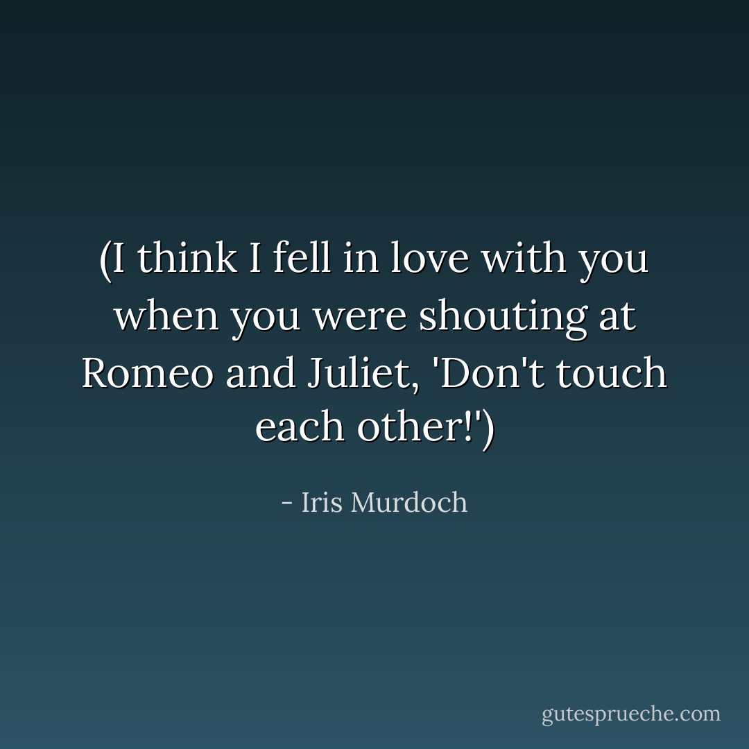 (I think I fell in love with you when you were shouting at Romeo and Juliet, 'Don't touch each other!') - Iris Murdoch