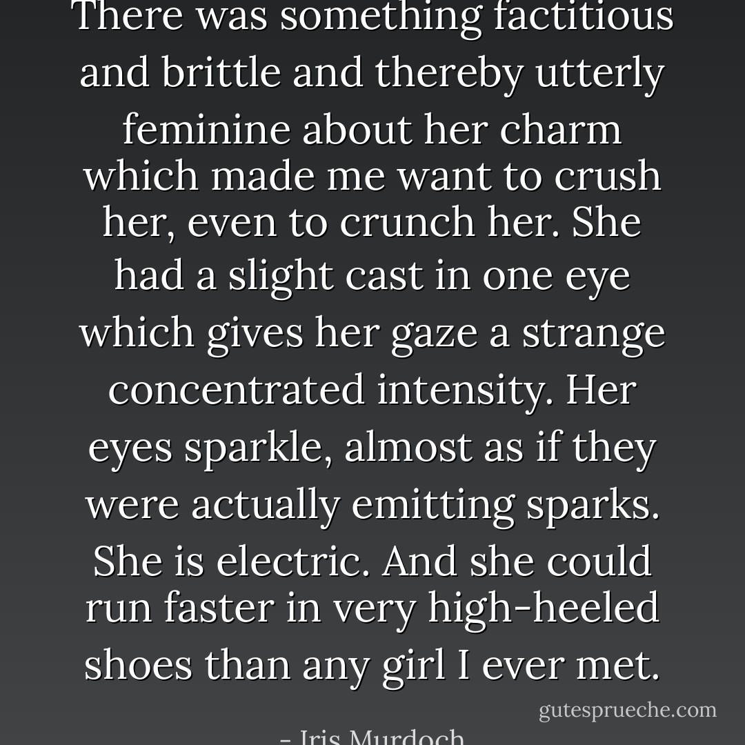 There was something factitious and brittle and thereby utterly feminine about her charm which made me want to crush her, even to crunch her. She had a slight cast in one eye which gives her gaze a strange concentrated intensity. Her eyes sparkle, almost as if they were actually emitting sparks. She is electric. And she could run faster in very high-heeled shoes than any girl I ever met. - Iris Murdoch