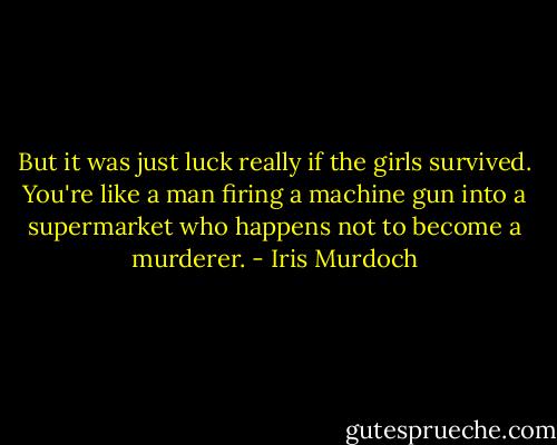 But it was just luck really if the girls survived. You're like a man firing a machine gun into a supermarket who happens not to become a murderer. - Iris Murdoch
