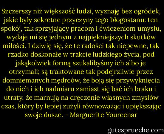 Szczerszy niż większość ludzi, wyznaję bez ogródek, jakie były sekretne przyczyny tego błogostanu: ten spokój, tak sprzyjający pracom i ćwiczeniom umysłu, wydaje mi się jednym z najpiękniejszych skutków miłości. I dziwię się, że te radości tak niepewne, tak rzadko doskonałe w trakcie ludzkiego życia, pod jakąkolwiek formą szukalibyśmy ich albo je otrzymali; są traktowane tak podejrzliwie przez domniemanych mędrców, że boją się przywyknięcia do nich i ich nadmiaru zamiast się bać ich braku i utraty, że marnują na dręczenie własnych zmysłów czas, który by lepiej zużyli równoważąc i upiększając swoje dusze. - Marguerite Yourcenar