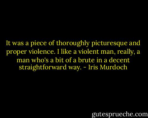 It was a piece of thoroughly picturesque and proper violence. I like a violent man, really, a man who's a bit of a brute in a decent straightforward way. - Iris Murdoch