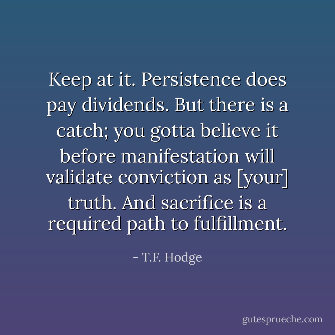Keep at it. Persistence does pay dividends. But there is a catch; you gotta believe it before manifestation will validate conviction as [your] truth. And sacrifice is a required path to fulfillment. - T.F. Hodge