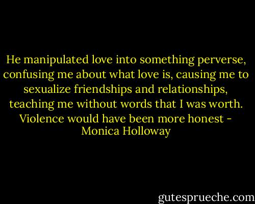 He manipulated love into something perverse, confusing me about what love is, causing me to sexualize friendships and relationships, teaching me without words that I was worth. Violence would have been more honest - Monica Holloway