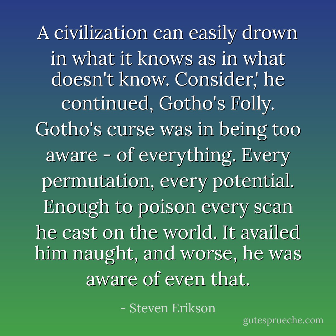 A civilization can easily drown in what it knows as in what doesn't know. Consider,' he continued, Gotho's Folly. Gotho's curse was in being too aware - of everything. Every permutation, every potential. Enough to poison every scan he cast on the world. It availed him naught, and worse, he was aware of even that. - Steven Erikson