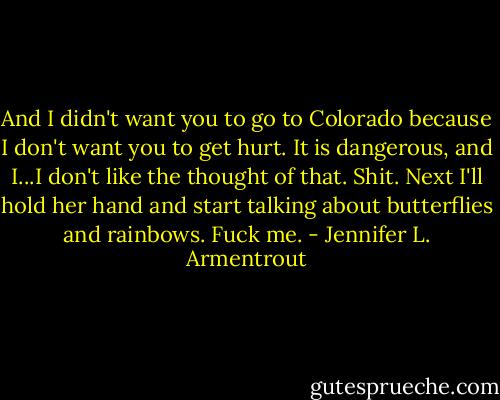 And I didn't want you to go to Colorado because I don't want you to get hurt. It is dangerous, and I...I don't like the thought of that. Shit. Next I'll hold her hand and start talking about butterflies and rainbows. Fuck me. - Jennifer L. Armentrout